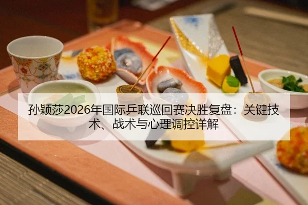孙颖莎2026年国际乒联巡回赛决胜复盘：关键技术、战术与心理调控详解