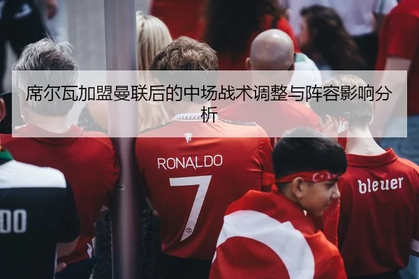 席尔瓦加盟曼联后的中场战术调整与阵容影响分析