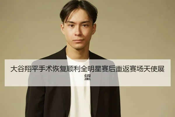 大谷翔平手术恢复顺利全明星赛后重返赛场天使展望
